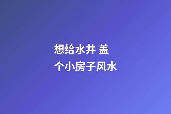 想给水井 盖个小房子风水